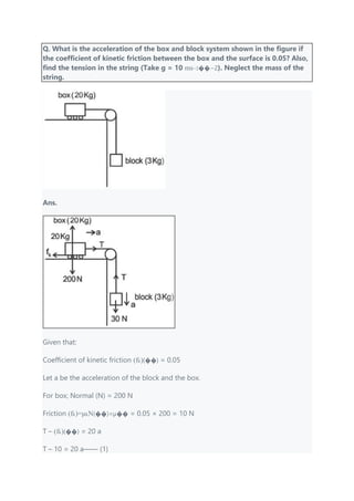Q. What is the acceleration of the box and block system shown in the figure if
the coefficient of kinetic friction between the box and the surface is 0.05? Also,
find the tension in the string (Take g = 10 ms−2��−2). Neglect the mass of the
string.
Ans.
Given that:
Coefficient of kinetic friction (fk)(��) = 0.05
Let a be the acceleration of the block and the box.
For box; Normal (N) = 200 N
Friction (fk)=μkN(��)=μ�� = 0.05 × 200 = 10 N
T – (fk)(��) = 20 a
T – 10 = 20 a—— (1)
 