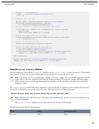 Invoking Apex                                                                                                              Apex Scheduler



                 Account a = new Account();
                 a.Name = 'testScheduledApexFromTestMethod';
                 insert a;

           // Schedule the test job

              String jobId = System.schedule('testBasicScheduledApex',
              TestScheduledApexFromTestMethod.CRON_EXP,
                 new TestScheduledApexFromTestMethod());
           // Get the information from the CronTrigger API object

                 CronTrigger ct = [SELECT Id, CronExpression, TimesTriggered,
                    NextFireTime
                    FROM CronTrigger WHERE id = :jobId];

           // Verify the expressions are the same
              System.assertEquals(TestScheduledApexFromTestMethod.CRON_EXP,
                 ct.CronExpression);

           // Verify the job has not run
              System.assertEquals(0, ct.TimesTriggered);

           // Verify the next time the job will run
              System.assertEquals('2022-09-03 00:00:00',
                 String.valueOf(ct.NextFireTime));
              System.assertNotEquals('testScheduledApexFromTestMethodUpdated',
                 [SELECT id, name FROM account WHERE id = :a.id].name);

           Test.stopTest();

           System.assertEquals('testScheduledApexFromTestMethodUpdated',
           [SELECT Id, Name FROM Account WHERE Id = :a.Id].Name);

           }
       }

      Using the System.Schedule Method
      After you implement a class with the Schedulable interface, use the System.Schedule method to execute it. The scheduler
      runs as system: all classes are executed, whether the user has permission to execute the class or not.
                Note: Use extreme care if you are planning to schedule a class from a trigger. You must be able to guarantee that the
                trigger will not add more scheduled classes than the 25 that are allowed. In particular, consider API bulk updates,
                import wizards, mass record changes through the user interface, and all cases where more than one record can be
                updated at a time.

      The System.Schedule method takes three arguments: a name for the job, an expression used to represent the time and
      date the job is scheduled to run, and the name of the class. This expression has the following syntax:

       Seconds Minutes Hours Day_of_month Month Day_of_week optional_year

                Note: Salesforce only adds the process to the queue at the scheduled time. Actual execution may be delayed based
                on service availability.
                The System.Schedule method uses the user's timezone for the basis of all schedules.

      The following are the values for the expression:

       Name                                       Values                                    Special Characters
       Seconds                                    0–59                                      None




                                                                                                                                        105
 