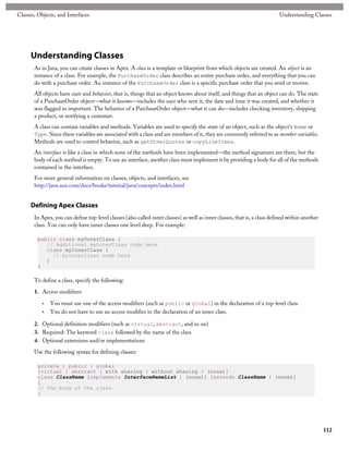 Classes, Objects, and Interfaces                                                                                           Understanding Classes




      Understanding Classes
       As in Java, you can create classes in Apex. A class is a template or blueprint from which objects are created. An object is an
       instance of a class. For example, the PurchaseOrder class describes an entire purchase order, and everything that you can
       do with a purchase order. An instance of the PurchaseOrder class is a specific purchase order that you send or receive.
       All objects have state and behavior, that is, things that an object knows about itself, and things that an object can do. The state
       of a PurchaseOrder object—what it knows—includes the user who sent it, the date and time it was created, and whether it
       was flagged as important. The behavior of a PurchaseOrder object—what it can do—includes checking inventory, shipping
       a product, or notifying a customer.
       A class can contain variables and methods. Variables are used to specify the state of an object, such as the object's Name or
       Type. Since these variables are associated with a class and are members of it, they are commonly referred to as member variables.
       Methods are used to control behavior, such as getOtherQuotes or copyLineItems.
       An interface is like a class in which none of the methods have been implemented—the method signatures are there, but the
       body of each method is empty. To use an interface, another class must implement it by providing a body for all of the methods
       contained in the interface.
       For more general information on classes, objects, and interfaces, see
       http://java.sun.com/docs/books/tutorial/java/concepts/index.html


      Defining Apex Classes
       In Apex, you can define top-level classes (also called outer classes) as well as inner classes, that is, a class defined within another
       class. You can only have inner classes one level deep. For example:

         public class myOuterClass {
            // Additional myOuterClass code here
            class myInnerClass {
              // myInnerClass code here
            }
         }

       To define a class, specify the following:
       1. Access modifiers:

           •   You must use one of the access modifiers (such as public or global) in the declaration of a top-level class.
           •   You do not have to use an access modifier in the declaration of an inner class.

       2. Optional definition modifiers (such as virtual, abstract, and so on)
       3. Required: The keyword class followed by the name of the class
       4. Optional extensions and/or implementations

       Use the following syntax for defining classes:

         private | public | global
         [virtual | abstract | with sharing | without sharing | (none)]
         class ClassName [implements InterfaceNameList | (none)] [extends ClassName | (none)]
         {
         // The body of the class
         }




                                                                                                                                                 112
 