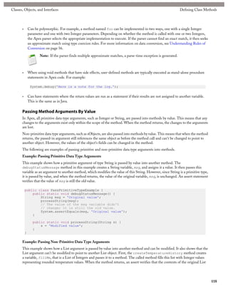 Classes, Objects, and Interfaces                                                                                       Defining Class Methods




       •       Can be polymorphic. For example, a method named foo can be implemented in two ways, one with a single Integer
               parameter and one with two Integer parameters. Depending on whether the method is called with one or two Integers,
               the Apex parser selects the appropriate implementation to execute. If the parser cannot find an exact match, it then seeks
               an approximate match using type coercion rules. For more information on data conversion, see Understanding Rules of
               Conversion on page 56.

                       Note: If the parser finds multiple approximate matches, a parse-time exception is generated.



       •       When using void methods that have side effects, user-defined methods are typically executed as stand-alone procedure
               statements in Apex code. For example:

                System.debug('Here is a note for the log.');

       •       Can have statements where the return values are run as a statement if their results are not assigned to another variable.
               This is the same as in Java.

       Passing Method Arguments By Value
       In Apex, all primitive data type arguments, such as Integer or String, are passed into methods by value. This means that any
       changes to the arguments exist only within the scope of the method. When the method returns, the changes to the arguments
       are lost.
       Non-primitive data type arguments, such as sObjects, are also passed into methods by value. This means that when the method
       returns, the passed-in argument still references the same object as before the method call and can't be changed to point to
       another object. However, the values of the object's fields can be changed in the method.
       The following are examples of passing primitive and non-primitive data type arguments into methods.
       Example: Passing Primitive Data Type Arguments
       This example shows how a primitive argument of type String is passed by value into another method. The
       debugStatusMessage method in this example creates a String variable, msg, and assigns it a value. It then passes this
       variable as an argument to another method, which modifies the value of this String. However, since String is a primitive type,
       it is passed by value, and when the method returns, the value of the original variable, msg, is unchanged. An assert statement
       verifies that the value of msg is still the old value.

           public class PassPrimitiveTypeExample {
               public static void debugStatusMessage() {
                   String msg = 'Original value';
                   processString(msg);
                   // The value of the msg variable didn't
                   // change; it is still the old value.
                   System.assertEquals(msg, 'Original value');
               }

                  public static void processString(String s) {
                      s = 'Modified value';
                  }
           }

       Example: Passing Non-Primitive Data Type Arguments
       This example shows how a List argument is passed by value into another method and can be modified. It also shows that the
       List argument can’t be modified to point to another List object. First, the createTemperatureHistory method creates
       a variable, fillMe, that is a List of Integers and passes it to a method. The called method fills this list with Integer values
       representing rounded temperature values. When the method returns, an assert verifies that the contents of the original List




                                                                                                                                            118
 