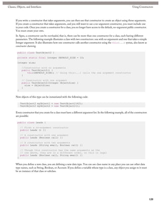 Classes, Objects, and Interfaces                                                                                            Using Constructors




       If you write a constructor that takes arguments, you can then use that constructor to create an object using those arguments.
       If you create a constructor that takes arguments, and you still want to use a no-argument constructor, you must include one
       in your code. Once you create a constructor for a class, you no longer have access to the default, no-argument public constructor.
       You must create your own.
       In Apex, a constructor can be overloaded, that is, there can be more than one constructor for a class, each having different
       parameters. The following example illustrates a class with two constructors: one with no arguments and one that takes a simple
       Integer argument. It also illustrates how one constructor calls another constructor using the this(...) syntax, also know as
       constructor chaining.

         public class TestObject2 {

         private static final Integer DEFAULT_SIZE = 10;

         Integer size;

             //Constructor with no arguments
             public TestObject2() {
                 this(DEFAULT_SIZE); // Using this(...) calls the one argument constructor
             }

             // Constructor with one argument
             public TestObject2(Integer ObjectSize) {
               size = ObjectSize;
             }
         }

       New objects of this type can be instantiated with the following code:

             TestObject2 myObject1 = new TestObject2(42);
             TestObject2 myObject2 = new TestObject2();

       Every constructor that you create for a class must have a different argument list. In the following example, all of the constructors
       are possible:

         public class Leads {

             // First a no-argument constructor
             public Leads () {}

             // A constructor with one argument
             public Leads (Boolean call) {}

             // A constructor with two arguments
             public Leads (String email, Boolean call) {}

             // Though this constructor has the same arguments as the
             // one above, they are in a different order, so this is legal
             public Leads (Boolean call, String email) {}
         }

       When you define a new class, you are defining a new data type. You can use class name in any place you can use other data
       type names, such as String, Boolean, or Account. If you define a variable whose type is a class, any object you assign to it must
       be an instance of that class or subclass.




                                                                                                                                              120
 