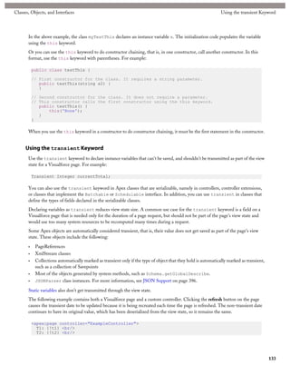Classes, Objects, and Interfaces                                                                                 Using the transient Keyword




       In the above example, the class myTestThis declares an instance variable s. The initialization code populates the variable
       using the this keyword.
       Or you can use the this keyword to do constructor chaining, that is, in one constructor, call another constructor. In this
       format, use the this keyword with parentheses. For example:

           public class testThis {

           // First constructor for the class. It requires a string parameter.
              public testThis(string s2) {
              }

           // Second constructor for the class. It does not require a parameter.
           // This constructor calls the first constructor using the this keyword.
              public testThis() {
                  this('None');
              }
           }

       When you use the this keyword in a constructor to do constructor chaining, it must be the first statement in the constructor.


      Using the transient Keyword
       Use the transient keyword to declare instance variables that can't be saved, and shouldn't be transmitted as part of the view
       state for a Visualforce page. For example:

           Transient Integer currentTotal;

       You can also use the transient keyword in Apex classes that are serializable, namely in controllers, controller extensions,
       or classes that implement the Batchable or Schedulable interface. In addition, you can use transient in classes that
       define the types of fields declared in the serializable classes.
       Declaring variables as transient reduces view state size. A common use case for the transient keyword is a field on a
       Visualforce page that is needed only for the duration of a page request, but should not be part of the page's view state and
       would use too many system resources to be recomputed many times during a request.
       Some Apex objects are automatically considered transient, that is, their value does not get saved as part of the page's view
       state. These objects include the following:

       •    PageReferences
       •    XmlStream classes
       •    Collections automatically marked as transient only if the type of object that they hold is automatically marked as transient,
            such as a collection of Savepoints
       •    Most of the objects generated by system methods, such as Schema.getGlobalDescribe.
       •    JSONParser class instances. For more information, see JSON Support on page 396.

       Static variables also don't get transmitted through the view state.
       The following example contains both a Visualforce page and a custom controller. Clicking the refresh button on the page
       causes the transient date to be updated because it is being recreated each time the page is refreshed. The non-transient date
       continues to have its original value, which has been deserialized from the view state, so it remains the same.

           <apex:page controller="ExampleController">
             T1: {!t1} <br/>
             T2: {!t2} <br/>




                                                                                                                                            133
 