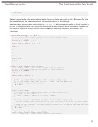 Classes, Objects, and Interfaces                                                        Using the with sharing or without sharing Keywords



         // Code here

         }

       If a class is not declared as either with or without sharing, the current sharing rules remain in effect. This means that if the
       class is called by a class that has sharing enforced, then sharing is enforced for the called class.
       Both inner classes and outer classes can be declared as with sharing. The sharing setting applies to all code contained in
       the class, including initialization code, constructors, and methods. Classes inherit this setting from a parent class when one
       class extends or implements another, but inner classes do not inherit the sharing setting from their container class.
       For example:

         public with sharing class CWith {
           // All code in this class operates with enforced sharing rules.

             Account a = [SELECT . . . ];

             public static void m() { . . . }

             static {
               . . .
             }

             {
                 . . .
             }

             public c() {
               . . .
             }
         }

         public without sharing class CWithout {
           // All code in this class ignores sharing rules and operates
           // as if the context user has the Modify All Data permission.
           Account a = [SELECT . . . ];
           . . .

             public static void m() {
                . . .

                 // This call into CWith operates with enforced sharing rules
                 // for the context user. When the call finishes, the code execution
                 // returns to without sharing mode.
                 CWith.m();
             }


             public class CInner {
               // All code in this class executes with the same sharing context
               // as the code that calls it.
               // Inner classes are separate from outer classes.
               . . .

                 // Again, this call into CWith operates with enforced sharing rules
                 // for the context user, regardless of the class that initially called this inner class.

             // When the call finishes, the code execution returns to the sharing mode that was used
          to call this inner class.
             CWith.m();
           }

             public class CInnerWithOut exends CWithout {
               // All code in this class ignores sharing rules because




                                                                                                                                          135
 