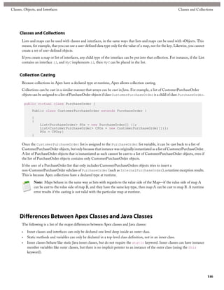 Classes, Objects, and Interfaces                                                                                         Classes and Collections




      Classes and Collections
       Lists and maps can be used with classes and interfaces, in the same ways that lists and maps can be used with sObjects. This
       means, for example, that you can use a user-defined data type only for the value of a map, not for the key. Likewise, you cannot
       create a set of user-defined objects.
       If you create a map or list of interfaces, any child type of the interface can be put into that collection. For instance, if the List
       contains an interface i1, and MyC implements i1, then MyC can be placed in the list.


      Collection Casting
       Because collections in Apex have a declared type at runtime, Apex allows collection casting.
       Collections can be cast in a similar manner that arrays can be cast in Java. For example, a list of CustomerPurchaseOrder
       objects can be assigned to a list of PurchaseOrder objects if class CustomerPurchaseOrder is a child of class PurchaseOrder.

           public virtual class PurchaseOrder {

               Public class CustomerPurchaseOrder extends PurchaseOrder {

               }
               {
                    List<PurchaseOrder> POs = new PurchaseOrder[] {};
                    List<CustomerPurchaseOrder> CPOs = new CustomerPurchaseOrder[]{};
                    POs = CPOs;}
               }

       Once the CustomerPurchaseOrder list is assigned to the PurchaseOrder list variable, it can be cast back to a list of
       CustomerPurchaseOrder objects, but only because that instance was originally instantiated as a list of CustomerPurchaseOrder.
       A list of PurchaseOrder objects that is instantiated as such cannot be cast to a list of CustomerPurchaseOrder objects, even if
       the list of PurchaseOrder objects contains only CustomerPurchaseOrder objects.
       If the user of a PurchaseOrder list that only includes CustomerPurchaseOrders objects tries to insert a
       non-CustomerPurchaseOrder subclass of PurchaseOrder (such as InternalPurchaseOrder), a runtime exception results.
       This is because Apex collections have a declared type at runtime.

                Note: Maps behave in the same way as lists with regards to the value side of the Map—if the value side of map A
                can be cast to the value side of map B, and they have the same key type, then map A can be cast to map B. A runtime
                error results if the casting is not valid with the particular map at runtime.




      Differences Between Apex Classes and Java Classes
       The following is a list of the major differences between Apex classes and Java classes:

       •    Inner classes and interfaces can only be declared one level deep inside an outer class.
       •    Static methods and variables can only be declared in a top-level class definition, not in an inner class.
       •    Inner classes behave like static Java inner classes, but do not require the static keyword. Inner classes can have instance
            member variables like outer classes, but there is no implicit pointer to an instance of the outer class (using the this
            keyword).




                                                                                                                                               146
 