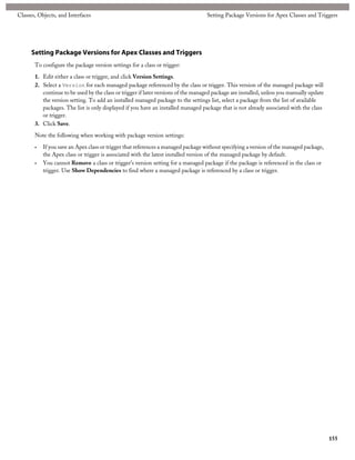 Classes, Objects, and Interfaces                                                   Setting Package Versions for Apex Classes and Triggers




      Setting Package Versions for Apex Classes and Triggers
       To configure the package version settings for a class or trigger:

       1. Edit either a class or trigger, and click Version Settings.
       2. Select a Version for each managed package referenced by the class or trigger. This version of the managed package will
          continue to be used by the class or trigger if later versions of the managed package are installed, unless you manually update
          the version setting. To add an installed managed package to the settings list, select a package from the list of available
          packages. The list is only displayed if you have an installed managed package that is not already associated with the class
          or trigger.
       3. Click Save.

       Note the following when working with package version settings:

       •   If you save an Apex class or trigger that references a managed package without specifying a version of the managed package,
           the Apex class or trigger is associated with the latest installed version of the managed package by default.
       •   You cannot Remove a class or trigger's version setting for a managed package if the package is referenced in the class or
           trigger. Use Show Dependencies to find where a managed package is referenced by a class or trigger.




                                                                                                                                           155
 