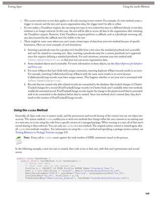 Testing Apex                                                                                                          Using the runAs Method




           •   This access restriction to test data applies to all code running in test context. For example, if a test method causes a
               trigger to execute and the test can’t access organization data, the trigger won’t be able to either.
           •   If a test makes a Visualforce request, the executing test stays in test context but runs in a different thread, so test data
               isolation is no longer enforced. In this case, the test will be able to access all data in the organization after initiating
               the Visualforce request. However, if the Visualforce request performs a callback, such as a JavaScript remoting call,
               any data inserted by the callback won't be visible to the test.
           •   There might be some cases where you can’t create certain types of data from your test method because of specific
               limitations. Here are some examples of such limitations.

               ◊ Inserting a pricebook entry for a product isn’t feasible from a test since the standard pricebook isn’t accessible
                 and can’t be created in a running test. Also, inserting a pricebook entry for a custom pricebook isn’t supported
                 since this requires defining a standard pricebook. For such situations, annotate your test method with
                 IsTest(SeeAllData=true) so that your test can access organization data.
               ◊ Some standard objects aren’t createable. For more information on these objects, see the Object Reference for Salesforce
                 and Force.com.
               ◊ For some sObjects that have fields with unique constraints, inserting duplicate sObject records results in an error.
                 For example, inserting CollaborationGroup sObjects with the same name results in an error because
                 CollaborationGroup records must have unique names. This happens whether or not your test is annotated with
                 IsTest(SeeAllData=true).
               ◊ Records that are created only after related records are committed to the database, like tracked changes in Chatter.
                 Tracked changes for a record (FeedTrackedChange records) in Chatter feeds aren't available when test methods
                 modify the associated record. FeedTrackedChange records require the change to the parent record they're associated
                 with to be committed to the database before they're created. Since test methods don't commit data, they don't
                 result in the creation of FeedTrackedChange records.



     Using the runAs Method
      Generally, all Apex code runs in system mode, and the permissions and record sharing of the current user are not taken into
      account. The system method runAs enables you to write test methods that change either the user contexts to an existing user
      or a new user, or to run using the code from a specific version of a managed package. When running as a user, all of that user's
      record sharing is then enforced. You can only use runAs in a test method. The original system context is started again after
      all runAs test methods complete. For information on using the runAs method and specifying a package version context, see
      Testing Behavior in Package Versions on page 235.

               Note: Every call to runAs counts against the total number of DML statements issued in the process.



      In the following example, a new test user is created, then code is run as that user, with that user's permissions and record
      access:

       public class TestRunAs {
          public static testMethod void testRunAs() {
             // Setup test data
             // This code runs as the system user
             Profile p = [SELECT Id FROM Profile WHERE Name='Standard User'];
             User u = new User(Alias = 'standt', Email='standarduser@testorg.com',
             EmailEncodingKey='UTF-8', LastName='Testing', LanguageLocaleKey='en_US',
             LocaleSidKey='en_US', ProfileId = p.Id,
             TimeZoneSidKey='America/Los_Angeles', UserName='standarduser@testorg.com');




                                                                                                                                              160
 