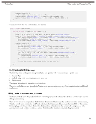 Testing Apex                                                                                           Using Limits, startTest, and stopTest




                   System.runAs(u) {
                   // The following code runs as user 'u'
                   System.debug('Current User: ' + UserInfo.getUserName());
                   System.debug('Current Profile: ' + UserInfo.getProfileId()); }
               }
          }

      You can nest more than one runAs method. For example:

          public class TestRunAs2 {

               public static testMethod void test2() {

                   Profile p = [SELECT Id FROM Profile WHERE Name='Standard User'];
                   User u2 = new User(Alias = 'newUser', Email='newuser@testorg.com',
                      EmailEncodingKey='UTF-8', LastName='Testing', LanguageLocaleKey='en_US',
                      LocaleSidKey='en_US', ProfileId = p.Id,
                      TimeZoneSidKey='America/Los_Angeles', UserName='newuser@testorg.com');

                   System.runAs(u2) {
                      // The following code runs as user u2.
                      System.debug('Current User: ' + UserInfo.getUserName());
                      System.debug('Current Profile: ' + UserInfo.getProfileId());

                       // The following code runs as user u3.
                       User u3 = [SELECT Id FROM User WHERE UserName='newuser@testorg.com'];
                       System.runAs(u3) {
                          System.debug('Current User: ' + UserInfo.getUserName());
                          System.debug('Current Profile: ' + UserInfo.getProfileId());
                       }

                       // Any additional code here would run as user u2.
                   }
               }
          }

      Best Practices for Using runAs
      The following items use the permissions granted by the user specified with runAs running as a specific user:
      •       Dynamic Apex
      •       Methods using with sharing or without sharing
      •       Shared records
      The original permissions are reset after runAs completes.
      The runAs method ignores user license limits. You can create new users with runAs even if your organization has no additional
      user licenses.


     Using Limits, startTest, and stopTest
      The Limits methods return the specific limit for the particular governor, such as the number of calls of a method or the amount
      of heap size remaining.
      There are two versions of every method: the first returns the amount of the resource that has been used in the current context,
      while the second version contains the word “limit” and returns the total amount of the resource that is available for that context.
      For example, getCallouts returns the number of callouts to an external service that have already been processed in the
      current context, while getLimitCallouts returns the total number of callouts available in the given context.




                                                                                                                                            161
 