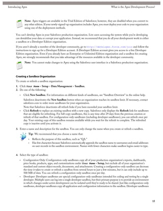 Introducing Apex                                                                                 What is the Apex Development Process?




              Note: Apex triggers are available in the Trial Edition of Salesforce; however, they are disabled when you convert to
              any other edition. If your newly-signed-up organization includes Apex, you must deploy your code to your organization
              using one of the deployment methods.

      You can't develop Apex in your Salesforce production organization. Live users accessing the system while you're developing
      can destabilize your data or corrupt your application. Instead, we recommend that you do all your development work in either
      a sandbox or a Developer Edition organization.
      If you aren't already a member of the developer community, go to http://developer.force.com/join and follow the
      instructions to sign up for a Developer Edition account. A Developer Edition account gives you access to a free Developer
      Edition organization. Even if you already have an Enterprise or Unlimited Edition organization and a sandbox for creating
      Apex, we strongly recommends that you take advantage of the resources available in the developer community.

              Note: You cannot make changes to Apex using the Salesforce user interface in a Salesforce production organization.




      Creating a Sandbox Organization
      To create or refresh a sandbox organization:
      1. Click Your Name > Setup > Data Management > Sandbox.
      2. Do one of the following:
         •   Click New Sandbox. For information on different kinds of sandboxes, see “Sandbox Overview” in the online help.
             Salesforce deactivates the New Sandbox button when an organization reaches its sandbox limit. If necessary, contact
             salesforce.com to order more sandboxes for your organization.
             Note that Salesforce deactivates all refresh links if you have exceeded your sandbox limit.
         •   Click Refresh to replace an existing sandbox with a new copy. Salesforce only displays the Refresh link for sandboxes
             that are eligible for refreshing. For full-copy sandboxes, this is any time after 29 days from the previous creation or
             refresh of that sandbox. For configuration-only sandboxes (including developer sandboxes), you can refresh once per
             day. Your existing copy of this sandbox remains available while you wait for the refresh to complete. The refreshed
             copy is inactive until you activate it.

      3. Enter a name and description for the sandbox. You can only change the name when you create or refresh a sandbox.
                   Tip: We recommend that you choose a name that:
                   •   Reflects the purpose of this sandbox, such as “QA.”
                   •   Has few characters because Salesforce automatically appends the sandbox name to usernames and email addresses
                       on user records in the sandbox environment. Names with fewer characters make sandbox logins easier to type.


      4. Select the type of sandbox:
         •   Configuration Only: Configuration-only sandboxes copy all of your production organization's reports, dashboards,
             price books, products, apps, and customizations under Your Name > Setup, but exclude all of your organization's
             standard and custom object records, documents, and attachments. Creating a configuration-only sandbox can decrease
             the time it takes to create or refresh a sandbox from several hours to just a few minutes, but it can only include up to
             500 MB of data. You can refresh a configuration-only sandbox once per day.
         •   Developer: Developer sandboxes are special configuration-only sandboxes intended for coding and testing by a single
             developer. Multiple users can log into a single developer sandbox, but their primary purpose is to provide an environment
             in which changes under active development can be isolated until they’re ready to be shared. Just like configuration-only
             sandboxes, developer sandboxes copy all application and configuration information to the sandbox. Developer sandboxes




                                                                                                                                         15
 
