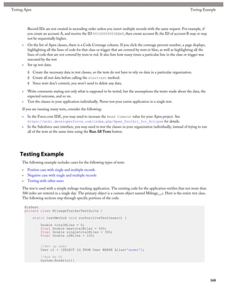 Testing Apex                                                                                                                   Testing Example




           Record IDs are not created in ascending order unless you insert multiple records with the same request. For example, if
           you create an account A, and receive the ID 001D000000IEEmT, then create account B, the ID of account B may or may
           not be sequentially higher.
      •    On the list of Apex classes, there is a Code Coverage column. If you click the coverage percent number, a page displays,
           highlighting all the lines of code for that class or trigger that are covered by tests in blue, as well as highlighting all the
           lines of code that are not covered by tests in red. It also lists how many times a particular line in the class or trigger was
           executed by the test
      •    Set up test data:

           ◊ Create the necessary data in test classes, so the tests do not have to rely on data in a particular organization.
           ◊ Create all test data before calling the starttest method.
           ◊ Since tests don't commit, you won't need to delete any data.

      •    Write comments stating not only what is supposed to be tested, but the assumptions the tester made about the data, the
           expected outcome, and so on.
      •    Test the classes in your application individually. Never test your entire application in a single test.

      If you are running many tests, consider the following:

      •    In the Force.com IDE, you may need to increase the Read timeout value for your Apex project. See
           https://wiki.developerforce.com/index.php/Apex_Toolkit_for_Eclipse for details.
      •    In the Salesforce user interface, you may need to test the classes in your organization individually, instead of trying to run
           all of the tests at the same time using the Run All Tests button.




     Testing Example
      The following example includes cases for the following types of tests:

      •    Positive case with single and multiple records
      •    Negative case with single and multiple records
      •    Testing with other users

      The test is used with a simple mileage tracking application. The existing code for the application verifies that not more than
      500 miles are entered in a single day. The primary object is a custom object named Mileage__c. Here is the entire test class.
      The following sections step through specific portions of the code.

          @isTest
          private class MileageTrackerTestSuite {

               static testMethod void runPositiveTestCases() {

                    Double totalMiles = 0;
                    final Double maxtotalMiles = 500;
                    final Double singletotalMiles = 300;
                    final Double u2Miles = 100;


                    //Set up user
                    User u1 = [SELECT Id FROM User WHERE Alias='auser'];

                    //Run As U1
                    System.RunAs(u1){




                                                                                                                                             168
 