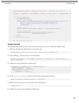 Testing Apex                                                                                                               Testing Example




                 System.debug('Inserting a record with 501 miles... (negative test case)');

                 Mileage__c testMiles3 = new Mileage__c( Miles__c = 501, Date__c = System.today() );

                  try {
                      insert testMiles3;
                  } catch (DmlException e) {
                      //Assert Error Message
                      System.assert( e.getMessage().contains('Insert failed. First exception on ' +
                          'row 0; first error: FIELD_CUSTOM_VALIDATION_EXCEPTION, ' +
                          'Mileage request exceeds daily limit(500): [Miles__c]'),
                          e.getMessage() );

                        //Assert field
                        System.assertEquals(Mileage__c.Miles__c, e.getDmlFields(0)[0]);

                       //Assert Status Code
                       System.assertEquals('FIELD_CUSTOM_VALIDATION_EXCEPTION' ,
                                            e.getDmlStatusCode(0) );
                   } //catch
                  } //RunAs(u3)
               } // runNegativeTestCases()


       } // class MileageTrackerTestSuite

      Positive Test Case
      The following steps through the above code, in particular, the positive test case for single and multiple records.
      1. Add text to the debug log, indicating the next step of the code:

           System.debug('Inserting 300 more miles...single record validation');

      2. Create a Mileage__c object and insert it into the database.

           Mileage__c testMiles1 = new Mileage__c(Miles__c = 300, Date__c = System.today() );
           insert testMiles1;

      3. Validate the code by returning the inserted records:

           for(Mileage__c m:[SELECT miles__c FROM Mileage__c
              WHERE CreatedDate = TODAY
              and CreatedById = :createdbyId
              and miles__c != null]) {
                  totalMiles += m.miles__c;
               }

      4. Use the system.assertEquals method to verify that the expected result is returned:

           System.assertEquals(singletotalMiles, totalMiles);

      5. Before moving to the next test, set the number of total miles back to 0:

           totalMiles = 0;

      6. Validate the code by creating a bulk insert of 200 records.




                                                                                                                                      170
 