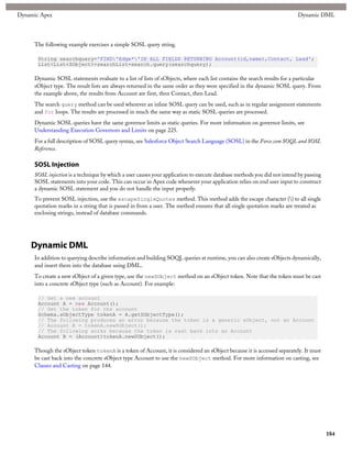 Dynamic Apex                                                                                                             Dynamic DML




     The following example exercises a simple SOSL query string.

       String searchquery='FIND'Edge*'IN ALL FIELDS RETURNING Account(id,name),Contact, Lead';
       List<List<SObject>>searchList=search.query(searchquery);

     Dynamic SOSL statements evaluate to a list of lists of sObjects, where each list contains the search results for a particular
     sObject type. The result lists are always returned in the same order as they were specified in the dynamic SOSL query. From
     the example above, the results from Account are first, then Contact, then Lead.
     The search query method can be used wherever an inline SOSL query can be used, such as in regular assignment statements
     and for loops. The results are processed in much the same way as static SOSL queries are processed.
     Dynamic SOSL queries have the same governor limits as static queries. For more information on governor limits, see
     Understanding Execution Governors and Limits on page 225.
     For a full description of SOSL query syntax, see Salesforce Object Search Language (SOSL) in the Force.com SOQL and SOSL
     Reference.

     SOSL Injection
     SOSL injection is a technique by which a user causes your application to execute database methods you did not intend by passing
     SOSL statements into your code. This can occur in Apex code whenever your application relies on end user input to construct
     a dynamic SOSL statement and you do not handle the input properly.
     To prevent SOSL injection, use the escapeSingleQuotes method. This method adds the escape character () to all single
     quotation marks in a string that is passed in from a user. The method ensures that all single quotation marks are treated as
     enclosing strings, instead of database commands.




    Dynamic DML
     In addition to querying describe information and building SOQL queries at runtime, you can also create sObjects dynamically,
     and insert them into the database using DML.
     To create a new sObject of a given type, use the newSObject method on an sObject token. Note that the token must be cast
     into a concrete sObject type (such as Account). For example:

       // Get a new account
       Account A = new Account();
       // Get the token for the account
       Schema.sObjectType tokenA = A.getSObjectType();
       // The following produces an error because the token is a generic sObject, not an Account
       // Account B = tokenA.newSObject();
       // The following works because the token is cast back into an Account
       Account B = (Account)tokenA.newSObject();

     Though the sObject token tokenA is a token of Account, it is considered an sObject because it is accessed separately. It must
     be cast back into the concrete sObject type Account to use the newSObject method. For more information on casting, see
     Classes and Casting on page 144.




                                                                                                                                       184
 