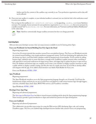 Introducing Apex                                                                                    What is the Apex Development Process?




                   further need for the contents of the sandbox copy currently in use. Your production organization and its data will
                   not be affected.

      8. Once your new sandbox is complete, or your refreshed sandbox is activated, you can click the link in the notification email
         to access your sandbox.
         You can log into the sandbox at test.salesforce.com/login.jsp by appending .sandbox_name to your Salesforce
         username. For example, if your username for your production organization is user1@acme.com, then your username for
         a sandbox named “test” is user1@acme.com.test. For more information, see “Username and Email Address Modification”
         in the online help.
                   Note: Salesforce automatically changes sandbox usernames but does not change passwords.




     Learning Apex
      After you have your developer account, there are many resources available to you for learning about Apex:
      Force.com Workbook: Get Started Building Your First App in the Cloud
           Beginning programmers
           A set of ten 30-minute tutorials that introduce various Force.com platform features. The Force.com Workbook tutorials
           are centered around building a very simple warehouse management system. You'll start developing the application from
           the bottom up; that is, you'll first build a database model for keeping track of merchandise. You'll continue by adding
           business logic: validation rules to ensure that there is enough stock, workflow to update inventory when something is
           sold, approvals to send email notifications for large invoice values, and trigger logic to update the prices in open invoices.
           Once the database and business logic are complete, you'll create a user interface to display a product inventory to staff,
           a public website to display a product catalog, and then the start of a simple store front. If you'd like to develop offline
           and integrate with the app, we've added a final tutorial to use Adobe Flash Builder for Force.com.
           Force.com Workbook: HTML | PDF

      Apex Workbook
           Beginning programmers
           The Apex Workbook introduces you to the Apex programming language through a set of tutorials. You’ll learn the
           fundamentals of Apex and how you can use it on the Force.com platform to add custom business logic through triggers,
           unit tests, scheduled Apex, batch Apex, REST Web services, and Visualforce controllers.
           Apex Workbook: HTML | PDF

      Developer Force Apex Page
           Beginning and advanced programmers
           The Apex page on Developer Force has links to several resources including articles about the Apex programming language.
           These resources provide a quick introduction to Apex and include best practices for Apex development.

      Force.com Cookbook
           Beginning and advanced programmers
           This collaborative site provides many recipes for using the Web services API, developing Apex code, and creating
           Visualforce pages. The Force.com Cookbook helps developers become familiar with common Force.com programming




                                                                                                                                            17
 