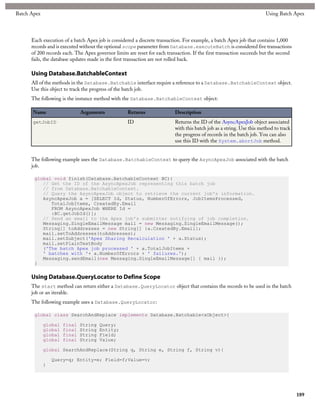 Batch Apex                                                                                                             Using Batch Apex




      Each execution of a batch Apex job is considered a discrete transaction. For example, a batch Apex job that contains 1,000
      records and is executed without the optional scope parameter from Database.executeBatch is considered five transactions
      of 200 records each. The Apex governor limits are reset for each transaction. If the first transaction succeeds but the second
      fails, the database updates made in the first transaction are not rolled back.

      Using Database.BatchableContext
      All of the methods in the Database.Batchable interface require a reference to a Database.BatchableContext object.
      Use this object to track the progress of the batch job.
      The following is the instance method with the Database.BatchableContext object:

      Name                    Arguments             Returns                Description
      getJobID                                      ID                     Returns the ID of the AsyncApexJob object associated
                                                                           with this batch job as a string. Use this method to track
                                                                           the progress of records in the batch job. You can also
                                                                           use this ID with the System.abortJob method.


      The following example uses the Database.BatchableContext to query the AsyncApexJob associated with the batch
      job.

       global void finish(Database.BatchableContext BC){
          // Get the ID of the AsyncApexJob representing this batch job
          // from Database.BatchableContext.
          // Query the AsyncApexJob object to retrieve the current job's information.
          AsyncApexJob a = [SELECT Id, Status, NumberOfErrors, JobItemsProcessed,
             TotalJobItems, CreatedBy.Email
             FROM AsyncApexJob WHERE Id =
             :BC.getJobId()];
          // Send an email to the Apex job's submitter notifying of job completion.
          Messaging.SingleEmailMessage mail = new Messaging.SingleEmailMessage();
          String[] toAddresses = new String[] {a.CreatedBy.Email};
          mail.setToAddresses(toAddresses);
          mail.setSubject('Apex Sharing Recalculation ' + a.Status);
          mail.setPlainTextBody
          ('The batch Apex job processed ' + a.TotalJobItems +
          ' batches with '+ a.NumberOfErrors + ' failures.');
          Messaging.sendEmail(new Messaging.SingleEmailMessage[] { mail });
       }

      Using Database.QueryLocator to Define Scope
      The start method can return either a Database.QueryLocator object that contains the records to be used in the batch
      job or an iterable.
      The following example uses a Database.QueryLocator:

       global class SearchAndReplace implements Database.Batchable<sObject>{

             global   final   String   Query;
             global   final   String   Entity;
             global   final   String   Field;
             global   final   String   Value;

             global SearchAndReplace(String q, String e, String f, String v){

                 Query=q; Entity=e; Field=f;Value=v;
             }




                                                                                                                                       189
 