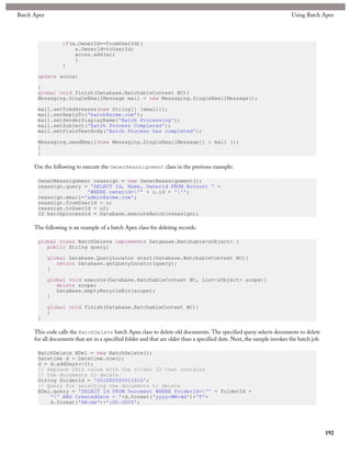 Batch Apex                                                                                                                 Using Batch Apex



                  if(a.OwnerId==fromUserId){
                      a.OwnerId=toUserId;
                      accns.add(a);
                      }
                  }

       update accns;

       }
       global void finish(Database.BatchableContext BC){
       Messaging.SingleEmailMessage mail = new Messaging.SingleEmailMessage();

       mail.setToAddresses(new String[] {email});
       mail.setReplyTo('batch@acme.com');
       mail.setSenderDisplayName('Batch Processing');
       mail.setSubject('Batch Process Completed');
       mail.setPlainTextBody('Batch Process has completed');

       Messaging.sendEmail(new Messaging.SingleEmailMessage[] { mail });
       }
       }

      Use the following to execute the OwnerReassignment class in the previous example:

       OwnerReassignment reassign = new OwnerReassignment();
       reassign.query = 'SELECT Id, Name, Ownerid FROM Account ' +
                       'WHERE ownerid='' + u.id + ''';
       reassign.email='admin@acme.com';
       reassign.fromUserId = u;
       reassign.toUserId = u2;
       ID batchprocessid = Database.executeBatch(reassign);

      The following is an example of a batch Apex class for deleting records.

       global class BatchDelete implements Database.Batchable<sObject> {
          public String query;

             global Database.QueryLocator start(Database.BatchableContext BC){
                return Database.getQueryLocator(query);
             }

             global void execute(Database.BatchableContext BC, List<sObject> scope){
                delete scope;
                DataBase.emptyRecycleBin(scope);
             }

             global void finish(Database.BatchableContext BC){
             }
       }

      This code calls the BatchDelete batch Apex class to delete old documents. The specified query selects documents to delete
      for all documents that are in a specified folder and that are older than a specified date. Next, the sample invokes the batch job.

       BatchDelete BDel = new BatchDelete();
       Datetime d = Datetime.now();
       d = d.addDays(-1);
       // Replace this value with the folder ID that contains
       // the documents to delete.
       String folderId = '00lD000000116lD';
       // Query for selecting the documents to delete
       BDel.query = 'SELECT Id FROM Document WHERE FolderId='' + folderId +
           '' AND CreatedDate < '+d.format('yyyy-MM-dd')+'T'+
           d.format('HH:mm')+':00.000Z';




                                                                                                                                           192
 