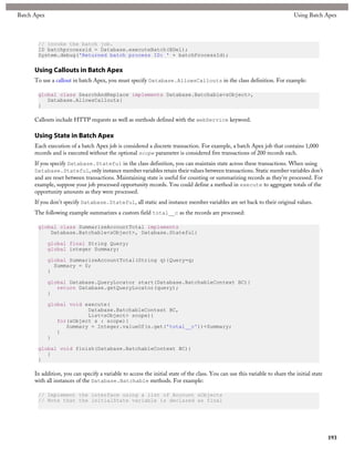 Batch Apex                                                                                                                    Using Batch Apex



       // Invoke the batch job.
       ID batchprocessid = Database.executeBatch(BDel);
       System.debug('Returned batch process ID: ' + batchProcessId);

      Using Callouts in Batch Apex
      To use a callout in batch Apex, you must specify Database.AllowsCallouts in the class definition. For example:

       global class SearchAndReplace implements Database.Batchable<sObject>,
          Database.AllowsCallouts{
       }

      Callouts include HTTP requests as well as methods defined with the webService keyword.

      Using State in Batch Apex
      Each execution of a batch Apex job is considered a discrete transaction. For example, a batch Apex job that contains 1,000
      records and is executed without the optional scope parameter is considered five transactions of 200 records each.
      If you specify Database.Stateful in the class definition, you can maintain state across these transactions. When using
      Database.Stateful, only instance member variables retain their values between transactions. Static member variables don’t
      and are reset between transactions. Maintaining state is useful for counting or summarizing records as they're processed. For
      example, suppose your job processed opportunity records. You could define a method in execute to aggregate totals of the
      opportunity amounts as they were processed.
      If you don't specify Database.Stateful, all static and instance member variables are set back to their original values.
      The following example summarizes a custom field total__c as the records are processed:

       global class SummarizeAccountTotal implements
           Database.Batchable<sObject>, Database.Stateful{

             global final String Query;
             global integer Summary;

             global SummarizeAccountTotal(String q){Query=q;
               Summary = 0;
             }

             global Database.QueryLocator start(Database.BatchableContext BC){
                return Database.getQueryLocator(query);
             }

             global void execute(
                          Database.BatchableContext BC,
                          List<sObject> scope){
                for(sObject s : scope){
                   Summary = Integer.valueOf(s.get('total__c'))+Summary;
                }
             }

       global void finish(Database.BatchableContext BC){
          }
       }

      In addition, you can specify a variable to access the initial state of the class. You can use this variable to share the initial state
      with all instances of the Database.Batchable methods. For example:

       // Implement the interface using a list of Account sObjects
       // Note that the initialState variable is declared as final




                                                                                                                                               193
 