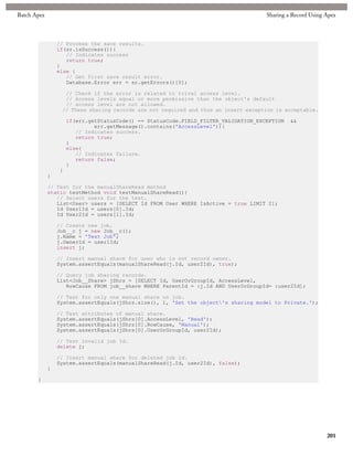 Batch Apex                                                                           Sharing a Record Using Apex



                 // Process the save results.
                 if(sr.isSuccess()){
                    // Indicates success
                    return true;
                 }
                 else {
                    // Get first save result error.
                    Database.Error err = sr.getErrors()[0];

                   // Check if the error is related to trival access level.
                   // Access levels equal or more permissive than the object's default
                   // access level are not allowed.
                  // These sharing records are not required and thus an insert exception is acceptable.

                     if(err.getStatusCode() == StatusCode.FIELD_FILTER_VALIDATION_EXCEPTION   &&
                              err.getMessage().contains('AccessLevel')){
                        // Indicates success.
                        return true;
                     }
                     else{
                        // Indicates failure.
                        return false;
                     }
                 }
             }

             // Test for the manualShareRead method
             static testMethod void testManualShareRead(){
                // Select users for the test.
                List<User> users = [SELECT Id FROM User WHERE IsActive = true LIMIT 2];
                Id User1Id = users[0].Id;
                Id User2Id = users[1].Id;

                 // Create new job.
                 Job__c j = new Job__c();
                 j.Name = 'Test Job';
                 j.OwnerId = user1Id;
                 insert j;

                 // Insert manual share for user who is not record owner.
                 System.assertEquals(manualShareRead(j.Id, user2Id), true);

                 // Query job sharing records.
                 List<Job__Share> jShrs = [SELECT Id, UserOrGroupId, AccessLevel,
                    RowCause FROM job__share WHERE ParentId = :j.Id AND UserOrGroupId= :user2Id];

                 // Test for only one manual share on job.
                 System.assertEquals(jShrs.size(), 1, 'Set the object's sharing model to Private.');

                 // Test attributes of manual share.
                 System.assertEquals(jShrs[0].AccessLevel, 'Read');
                 System.assertEquals(jShrs[0].RowCause, 'Manual');
                 System.assertEquals(jShrs[0].UserOrGroupId, user2Id);

                 // Test invalid job Id.
                 delete j;

                 // Insert manual share for deleted job id.
                 System.assertEquals(manualShareRead(j.Id, user2Id), false);
             }

       }




                                                                                                            201
 