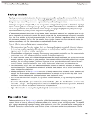 Developing Apex in Managed Packages                                                                                      Package Versions




     Package Versions
      A package version is a number that identifies the set of components uploaded in a package. The version number has the format
      majorNumber.minorNumber.patchNumber (for example, 2.1.3). The major and minor numbers increase to a chosen value
      during every major release. The patchNumber is generated and updated only for a patch release.
      Unmanaged packages are not upgradeable, so each package version is simply a set of components for distribution. A package
      version has more significance for managed packages. Packages can exhibit different behavior for different versions. Publishers
      can use package versions to evolve the components in their managed packages gracefully by releasing subsequent package
      versions without breaking existing customer integrations using the package.
      When an existing subscriber installs a new package version, there is still only one instance of each component in the package,
      but the components can emulate older versions. For example, a subscriber may be using a managed package that contains an
      Apex class. If the publisher decides to deprecate a method in the Apex class and release a new package version, the subscriber
      still sees only one instance of the Apex class after installing the new version. However, this Apex class can still emulate the
      previous version for any code that references the deprecated method in the older version.
      Note the following when developing Apex in managed packages:

      •   The code contained in an Apex class or trigger that is part of a managed package is automatically obfuscated and cannot
          be viewed in an installing organization. The only exceptions are methods declared as global, meaning that the method
          signatures can be viewed in an installing organization.
      •   Managed packages receive a unique namespace. This namespace is automatically prepended to your class names, methods,
          variables, and so on, which helps prevent duplicate names in the installer's organization.
      •   In a single transaction, you can only reference 10 unique namespaces. For example, suppose you have an object that executes
          a class in a managed package when the object is updated. Then that class updates a second object, which in turn executes
          a different class in a different package. Even though the second package wasn't accessed directly by the first, because it
          occurs in the same transaction, it's included in the number of namespaces being accessed in a single transaction.
      •   The code contained in Apex that is part of a managed package is automatically obfuscated and cannot be viewed in an
          installing organization. The only exceptions are methods declared as global, meaning that the method signatures can be
          viewed in an installing organization.
      •   Package developers can use the deprecated annotation to identify methods, classes, exceptions, enums, interfaces, and
          variables that can no longer be referenced in subsequent releases of the managed package in which they reside. This is
          useful when you are refactoring code in managed packages as the requirements evolve.
      •   You can write test methods that change the package version context to a different package version by using the system
          method runAs.
      •   You cannot add a method to a global interface or an abstract method to a global class after the interface or class has been
          uploaded in a Managed - Released package version. If the class in the Managed - Released package is virtual, the method
          that you can add to it must also be virtual and must have an implementation.
      •   Apex code contained in an unmanaged package that explicitly references a namespace cannot be uploaded.




     Deprecating Apex
      Package developers can use the deprecated annotation to identify methods, classes, exceptions, enums, interfaces, and
      variables that can no longer be referenced in subsequent releases of the managed package in which they reside. This is useful
      when you are refactoring code in managed packages as the requirements evolve. After you upload another package version as
      Managed - Released, new subscribers that install the latest package version cannot see the deprecated elements, while the



                                                                                                                                        232
 