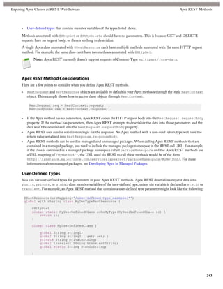 Exposing Apex Classes as REST Web Services                                                                      Apex REST Methods




      •    User-defined types that contain member variables of the types listed above.

      Methods annotated with @HttpGet or @HttpDelete should have no parameters. This is because GET and DELETE
      requests have no request body, so there's nothing to deserialize.
      A single Apex class annotated with @RestResource can't have multiple methods annotated with the same HTTP request
      method. For example, the same class can't have two methods annotated with @HttpGet.

               Note: Apex REST currently doesn't support requests of Content-Type multipart/form-data.




      Apex REST Method Considerations
      Here are a few points to consider when you define Apex REST methods.
      •    RestRequest and RestResponse objects are available by default in your Apex methods through the static RestContext
           object. This example shows how to access these objects through RestContext:

            RestRequest req = RestContext.request;
            RestResponse res = RestContext.response;

      •    If the Apex method has no parameters, Apex REST copies the HTTP request body into the RestRequest.requestBody
           property. If the method has parameters, then Apex REST attempts to deserialize the data into those parameters and the
           data won't be deserialized into the RestRequest.requestBody property.
      •    Apex REST uses similar serialization logic for the response. An Apex method with a non-void return type will have the
           return value serialized into RestResponse.responseBody.
      •    Apex REST methods can be used in managed and unmanaged packages. When calling Apex REST methods that are
           contained in a managed package, you need to include the managed package namespace in the REST call URL. For example,
           if the class is contained in a managed package namespace called packageNamespace and the Apex REST methods use
           a URL mapping of /MyMethod/*, the URL used via REST to call these methods would be of the form
           https://instance.salesforce.com/services/apexrest/packageNamespace/MyMethod/. For more
           information about managed packages, see Developing Apex in Managed Packages.

      User-Defined Types
      You can use user-defined types for parameters in your Apex REST methods. Apex REST deserializes request data into
      public, private, or global class member variables of the user-defined type, unless the variable is declared as static or
      transient. For example, an Apex REST method that contains a user-defined type parameter might look like the following:

          @RestResource(urlMapping='/user_defined_type_example/*')
          global with sharing class MyOwnTypeRestResource {

              @HttpPost
              global static MyUserDefinedClass echoMyType(MyUserDefinedClass ic) {
                  return ic;
              }

              global class MyUserDefinedClass {

                   global String string1;
                   global String string2 { get; set; }
                   private String privateString;
                   global transient String transientString;
                   global static String staticString;

              }




                                                                                                                                   243
 