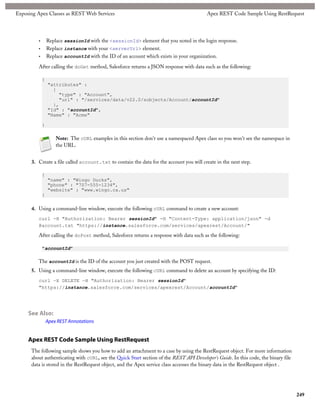 Exposing Apex Classes as REST Web Services                                                Apex REST Code Sample Using RestRequest




         •       Replace sessionId with the <sessionId> element that you noted in the login response.
         •       Replace instance with your <serverUrl> element.
         •       Replace accountId with the ID of an account which exists in your organization.

         After calling the doGet method, Salesforce returns a JSON response with data such as the following:

             {
                 "attributes" :
                   {
                     "type" : "Account",
                     "url" : "/services/data/v22.0/sobjects/Account/accountId"
                   },
                 "Id" : "accountId",
                 "Name" : "Acme"

             }

                     Note: The cURL examples in this section don't use a namespaced Apex class so you won't see the namespace in
                     the URL.


      3. Create a file called account.txt to contain the data for the account you will create in the next step.

             {
                 "name" : "Wingo Ducks",
                 "phone" : "707-555-1234",
                 "website" : "www.wingo.ca.us"
             }

      4. Using a command-line window, execute the following cURL command to create a new account:
         curl -H "Authorization: Bearer sessionId" -H "Content-Type: application/json" -d
         @account.txt "https://instance.salesforce.com/services/apexrest/Account/"

         After calling the doPost method, Salesforce returns a response with data such as the following:

             "accountId"

         The accountId is the ID of the account you just created with the POST request.
      5. Using a command-line window, execute the following cURL command to delete an account by specifying the ID:
         curl —X DELETE —H "Authorization: Bearer sessionId"
         "https://instance.salesforce.com/services/apexrest/Account/accountId"




     See Also:
                 Apex REST Annotations


     Apex REST Code Sample Using RestRequest
      The following sample shows you how to add an attachment to a case by using the RestRequest object. For more information
      about authenticating with cURL, see the Quick Start section of the REST API Developer's Guide. In this code, the binary file
      data is stored in the RestRequest object, and the Apex service class accesses the binary data in the RestRequest object .




                                                                                                                                     249
 