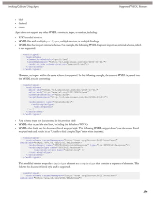 Invoking Callouts Using Apex                                                                            Supported WSDL Features




      •   blob
      •   decimal
      •   enum

      Apex does not support any other WSDL constructs, types, or services, including:

      •   RPC/encoded services
      •   WSDL files with mulitple portTypes, multiple services, or multiple bindings
      •   WSDL files that import external schemas. For example, the following WSDL fragment imports an external schema, which
          is not supported:

              <wsdl:types>
                <xsd:schema
                 elementFormDefault="qualified"
                 targetNamespace="http://s3.amazonaws.com/doc/2006-03-01/">
                  <xsd:include schemaLocation="AmazonS3.xsd"/>
                </xsd:schema>
              </wsdl:types>

          However, an import within the same schema is supported. In the following example, the external WSDL is pasted into
          the WSDL you are converting:

              <wsdl:types>
                <xsd:schema
                  xmlns:tns="http://s3.amazonaws.com/doc/2006-03-01/"
                  xmlns:xsd="http://www.w3.org/2001/XMLSchema"
                  elementFormDefault="qualified"
                  targetNamespace="http://s3.amazonaws.com/doc/2006-03-01/">

                  <xsd:element name="CreateBucket">
                    <xsd:complexType>
                      <xsd:sequence>
                 [...]
                </xsd:schema>
              </wsdl:types>

      •   Any schema types not documented in the previous table
      •   WSDLs that exceed the size limit, including the Salesforce WSDLs
      •   WSDLs that don’t use the document literal wrapped style. The following WSDL snippet doesn’t use document literal
          wrapped style and results in an “Unable to find complexType” error when imported.

             <wsdl:types>
               <xsd:schema targetNamespace="http://test.org/AccountPollInterface/"
           xmlns:xsd="http://www.w3.org/2001/XMLSchema">
                 <xsd:element name="SFDCPollAccountsResponse" type="tns:SFDCPollResponse"/>
                 <xsd:simpleType name="SFDCPollResponse">
                     <xsd:restriction base="xsd:string" />
                 </xsd:simpleType>
               </xsd:schema>
             </wsdl:types>

          This modified version wraps the simpleType element as a complexType that contains a sequence of elements. This
          follows the document literal style and is supported.

             <wsdl:types>
               <xsd:schema targetNamespace="http://test.org/AccountPollInterface/"
           xmlns:xsd="http://www.w3.org/2001/XMLSchema">




                                                                                                                                256
 