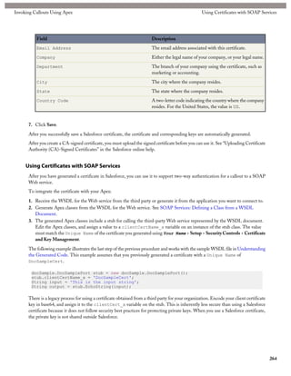 Invoking Callouts Using Apex                                                                         Using Certificates with SOAP Services




          Field                                                           Description
          Email Address                                                   The email address associated with this certificate.
          Company                                                         Either the legal name of your company, or your legal name.
          Department                                                      The branch of your company using the certificate, such as
                                                                          marketing or accounting.
          City                                                            The city where the company resides.
          State                                                           The state where the company resides.
          Country Code                                                    A two-letter code indicating the country where the company
                                                                          resides. For the United States, the value is US.


      7. Click Save.
      After you successfully save a Salesforce certificate, the certificate and corresponding keys are automatically generated.
      After you create a CA-signed certificate, you must upload the signed certificate before you can use it. See “Uploading Certificate
      Authority (CA)-Signed Certificates” in the Salesforce online help.


     Using Certificates with SOAP Services
      After you have generated a certificate in Salesforce, you can use it to support two-way authentication for a callout to a SOAP
      Web service.
      To integrate the certificate with your Apex:

      1. Receive the WSDL for the Web service from the third party or generate it from the application you want to connect to.
      2. Generate Apex classes from the WSDL for the Web service. See SOAP Services: Defining a Class from a WSDL
         Document.
      3. The generated Apex classes include a stub for calling the third-party Web service represented by the WSDL document.
         Edit the Apex classes, and assign a value to a clientCertName_x variable on an instance of the stub class. The value
         must match the Unique Name of the certificate you generated using Your Name > Setup > Security Controls > Certificate
         and Key Management.

      The following example illustrates the last step of the previous procedure and works with the sample WSDL file in Understanding
      the Generated Code. This example assumes that you previously generated a certificate with a Unique Name of
      DocSampleCert.

        docSample.DocSamplePort stub = new docSample.DocSamplePort();
        stub.clientCertName_x = 'DocSampleCert';
        String input = 'This is the input string';
        String output = stub.EchoString(input);

      There is a legacy process for using a certificate obtained from a third party for your organization. Encode your client certificate
      key in base64, and assign it to the clientCert_x variable on the stub. This is inherently less secure than using a Salesforce
      certificate because it does not follow security best practices for protecting private keys. When you use a Salesforce certificate,
      the private key is not shared outside Salesforce.




                                                                                                                                            264
 