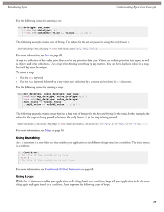 Introducing Apex                                                                                      Understanding Apex Core Concepts




      Use the following syntax for creating a set:

          Set<datatype> set_name
             [= new Set<datatype>();] |
             [= new Set<datatype>{value [, value2. . .] };] |
             ;

      The following example creates a set of String. The values for the set are passed in using the curly braces {}.

          Set<String> My_String = new Set<String>{'a', 'b', 'c'};

      For more information, see Sets on page 48.
      A map is a collection of key-value pairs. Keys can be any primitive data type. Values can include primitive data types, as well
      as objects and other collections. Use a map when finding something by key matters. You can have duplicate values in a map,
      but each key must be unique.
      To create a map:

      •    Use the new keyword
      •    Use the Map keyword followed by a key-value pair, delimited by a comma and enclosed in <> characters.

      Use the following syntax for creating a map:

          Map<key_datatype, value_datatype> map_name
             [=new map<key_datatype, value_datatype>();] |
             [=new map<key_datatype, value_datatype>
             {key1_value => value1_value
             [, key2_value => value2_value. . .]};] |
             ;

      The following example creates a map that has a data type of Integer for the key and String for the value. In this example, the
      values for the map are being passed in between the curly braces {} as the map is being created.

          Map<Integer, String> My_Map = new Map<Integer, String>{1 => 'a', 2 => 'b', 3 => 'c'};

      For more information, see Maps on page 50.

      Using Branching
      An if statement is a true-false test that enables your application to do different things based on a condition. The basic syntax
      is as follows:

          if (Condition){
          // Do this if the condition is true
          } else {
          // Do this if the condition is not true
          }

      For more information, see Conditional (If-Else) Statements on page 68.

      Using Loops
      While the if statement enables your application to do things based on a condition, loops tell your application to do the same
      thing again and again based on a condition. Apex supports the following types of loops:




                                                                                                                                         27
 