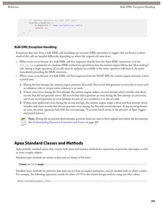 Reference                                                                                                       Bulk DML Exception Handling



                      // Update account as the new user
                      System.runAs(u) {
                          a.website = 'www.salesforce.com';
                          update a;
                      }
                 }
          }



     Bulk DML Exception Handling
      Exceptions that arise from a bulk DML call (including any recursive DML operations in triggers that are fired as a direct
      result of the call) are handled differently depending on where the original call came from:

      •       When errors occur because of a bulk DML call that originates directly from the Apex DML statements, or if the
              all_or_none parameter of a database DML method was specified as true, the runtime engine follows the “all or nothing”
              rule: during a single operation, all records must be updated successfully or the entire operation rolls back to the point
              immediately preceding the DML statement.
      •       When errors occur because of a bulk DML call that originates from the SOAP API, the runtime engine attempts at least
              a partial save:

              1. During the first attempt, the runtime engine processes all records. Any record that generates an error due to issues such
                 as validation rules or unique index violations is set aside.
              2. If there were errors during the first attempt, the runtime engine makes a second attempt which includes only those
                 records that did not generate errors. All records that didn't generate an error during the first attempt are processed,
                 and if any record generates an error (perhaps because of race conditions) it is also set aside.
              3. If there were additional errors during the second attempt, the runtime engine makes a third and final attempt which
                 includes only those records that did not generate errors during the first and second attempts. If any record generates
                 an error, the entire operation fails with the error message, “Too many batch retries in the presence of Apex triggers
                 and partial failures.”

                      Note: During the second and third attempts, governor limits are reset to their original state before the first attempt.
                      See Understanding Execution Governors and Limits on page 225.




     Apex Standard Classes and Methods
      Apex provides standard classes that contain both static and instance methods for expressions of primitive data types, as well
      as more complex objects.
      Standard static methods are similar to Java and are always of the form:

            Class.method(args)

      Standard static methods for primitive data types do not have an implicit parameter, and are invoked with no object context.
      For example, the following expression rounds the value of 1.75 to the nearest Integer without using any other values.

          Math.roundToLong(1.75);




                                                                                                                                                289
 