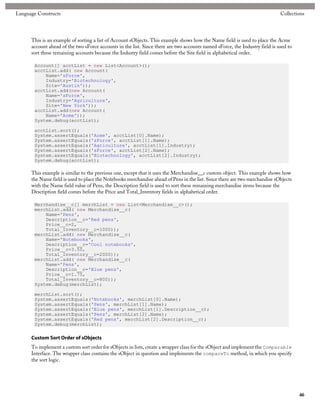 Language Constructs                                                                                                           Collections




      This is an example of sorting a list of Account sObjects. This example shows how the Name field is used to place the Acme
      account ahead of the two sForce accounts in the list. Since there are two accounts named sForce, the Industry field is used to
      sort these remaining accounts because the Industry field comes before the Site field in alphabetical order.

       Account[] acctList = new List<Account>();
       acctList.add( new Account(
           Name='sForce',
           Industry='Biotechnology',
           Site='Austin'));
       acctList.add(new Account(
           Name='sForce',
           Industry='Agriculture',
           Site='New York'));
       acctList.add(new Account(
           Name='Acme'));
       System.debug(acctList);

       acctList.sort();
       System.assertEquals('Acme', acctList[0].Name);
       System.assertEquals('sForce', acctList[1].Name);
       System.assertEquals('Agriculture', acctList[1].Industry);
       System.assertEquals('sForce', acctList[2].Name);
       System.assertEquals('Biotechnology', acctList[2].Industry);
       System.debug(acctList);

      This example is similar to the previous one, except that it uses the Merchandise__c custom object. This example shows how
      the Name field is used to place the Notebooks merchandise ahead of Pens in the list. Since there are two merchandise sObjects
      with the Name field value of Pens, the Description field is used to sort these remaining merchandise items because the
      Description field comes before the Price and Total_Inventory fields in alphabetical order.

       Merchandise__c[] merchList = new List<Merchandise__c>();
       merchList.add( new Merchandise__c(
           Name='Pens',
           Description__c='Red pens',
           Price__c=2,
           Total_Inventory__c=1000));
       merchList.add( new Merchandise__c(
           Name='Notebooks',
           Description__c='Cool notebooks',
           Price__c=3.50,
           Total_Inventory__c=2000));
       merchList.add( new Merchandise__c(
           Name='Pens',
           Description__c='Blue pens',
           Price__c=1.75,
           Total_Inventory__c=800));
       System.debug(merchList);

       merchList.sort();
       System.assertEquals('Notebooks', merchList[0].Name);
       System.assertEquals('Pens', merchList[1].Name);
       System.assertEquals('Blue pens', merchList[1].Description__c);
       System.assertEquals('Pens', merchList[2].Name);
       System.assertEquals('Red pens', merchList[2].Description__c);
       System.debug(merchList);

      Custom Sort Order of sObjects
      To implement a custom sort order for sObjects in lists, create a wrapper class for the sObject and implement the Comparable
      Interface. The wrapper class contains the sObject in question and implements the compareTo method, in which you specify
      the sort logic.




                                                                                                                                       46
 