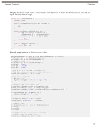 Language Constructs                                                                                                                Collections




      debug log. Finally, the sample creates a set and adds the same objects to it. It verifies that the set size is two, since only two
      objects out of the three are unique.

       public class PairNumbers {
           Integer x,y;

             public PairNumbers(Integer a, Integer b) {
                 x=a;
                 y=b;
             }

             public Boolean equals(Object obj) {
                 if (obj instanceof PairNumbers) {
                     PairNumbers p = (PairNumbers)obj;
                     return ((x==p.x) && (y==p.y));
                 }
                 return false;
             }

             public Integer hashCode() {
                 return (31 * x) ^ y;
             }
       }

      This code snippet makes use of the PairNumbers class.

       Map<PairNumbers, String> m = new Map<PairNumbers, String>();
       PairNumbers p1 = new PairNumbers(1,2);
       PairNumbers p2 = new PairNumbers(3,4);
       // Duplicate key
       PairNumbers p3 = new PairNumbers(1,2);
       m.put(p1, 'first');
       m.put(p2, 'second');
       m.put(p3, 'third');

       // Map size is 2 because the entry with
       // the duplicate key overwrote the first entry.
       System.assertEquals(2, m.size());

       // Use the == operator
       if (p1 == p3) {
           System.debug('p1 and p3 are equal.');
       }

       // Perform some other operations
       System.assertEquals(true, m.containsKey(p1));
       System.assertEquals(true, m.containsKey(p2));
       System.assertEquals(false, m.containsKey(new PairNumbers(5,6)));

       for(PairNumbers pn : m.keySet()) {
           System.debug('Key: ' + pn);
       }

       List<String> mValues = m.values();
       System.debug('m.values: ' + mValues);

       // Create a set
       Set<PairNumbers> s1 = new Set<PairNumbers>();
       s1.add(p1);
       s1.add(p2);
       s1.add(p3);

       // Verify that we have only two elements
       // since the p3 is equal to p1.
       System.assertEquals(2, s1.size());




                                                                                                                                           53
 