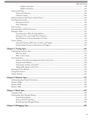 Table of Contents
                       HttpPost Annotation.....................................................................................................................................144
                       HttpPut Annotation......................................................................................................................................144
        Classes and Casting...............................................................................................................................................................144
               Classes and Collections.............................................................................................................................................146
               Collection Casting.....................................................................................................................................................146
        Differences Between Apex Classes and Java Classes.............................................................................................................146
        Class Definition Creation......................................................................................................................................................147
               Naming Conventions.................................................................................................................................................149
               Name Shadowing......................................................................................................................................................149
        Class Security........................................................................................................................................................................149
        Enforcing Object and Field Permissions...............................................................................................................................150
        Namespace Prefix..................................................................................................................................................................151
               Using Namespaces When Invoking Methods...........................................................................................................152
               Namespace, Class, and Variable Name Precedence...................................................................................................152
               Type Resolution and System Namespace for Types..................................................................................................153
        Version Settings....................................................................................................................................................................153
               Setting the Salesforce API Version for Classes and Triggers....................................................................................154
               Setting Package Versions for Apex Classes and Triggers..........................................................................................155

Chapter 5: Testing Apex...................................................................................................................156
        Understanding Testing in Apex............................................................................................................................................157
               Why Test Apex?........................................................................................................................................................157
               What to Test in Apex................................................................................................................................................157
        Unit Testing Apex.................................................................................................................................................................158
               Isolation of Test Data from Organization Data in Unit Tests..................................................................................159
               Using the runAs Method...........................................................................................................................................160
               Using Limits, startTest, and stopTest.......................................................................................................................161
               Adding SOSL Queries to Unit Tests........................................................................................................................162
        Running Unit Test Methods.................................................................................................................................................163
        Testing Best Practices...........................................................................................................................................................167
        Testing Example...................................................................................................................................................................168

Chapter 6: Dynamic Apex.................................................................................................................173
        Understanding Apex Describe Information..........................................................................................................................174
        Dynamic SOQL....................................................................................................................................................................183
        Dynamic SOSL.....................................................................................................................................................................183
        Dynamic DML.....................................................................................................................................................................184

Chapter 7: Batch Apex......................................................................................................................187
        Using Batch Apex..................................................................................................................................................................188
        Understanding Apex Managed Sharing................................................................................................................................197
               Understanding Sharing..............................................................................................................................................197
               Sharing a Record Using Apex....................................................................................................................................199
               Recalculating Apex Managed Sharing.......................................................................................................................204

Chapter 8: Debugging Apex..............................................................................................................209



                                                                                                                                                                                                iv
 