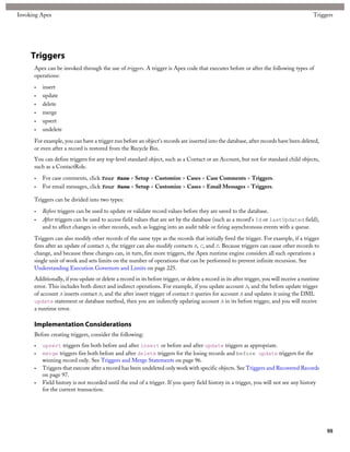 Invoking Apex                                                                                                                               Triggers




     Triggers
      Apex can be invoked through the use of triggers. A trigger is Apex code that executes before or after the following types of
      operations:

      •   insert
      •   update
      •   delete
      •   merge
      •   upsert
      •   undelete

      For example, you can have a trigger run before an object's records are inserted into the database, after records have been deleted,
      or even after a record is restored from the Recycle Bin.
      You can define triggers for any top-level standard object, such as a Contact or an Account, but not for standard child objects,
      such as a ContactRole.

      •   For case comments, click Your Name > Setup > Customize > Cases > Case Comments > Triggers.
      •   For email messages, click Your Name > Setup > Customize > Cases > Email Messages > Triggers.

      Triggers can be divided into two types:

      •   Before triggers can be used to update or validate record values before they are saved to the database.
      •   After triggers can be used to access field values that are set by the database (such as a record's Id or lastUpdated field),
          and to affect changes in other records, such as logging into an audit table or firing asynchronous events with a queue.

      Triggers can also modify other records of the same type as the records that initially fired the trigger. For example, if a trigger
      fires after an update of contact A, the trigger can also modify contacts B, C, and D. Because triggers can cause other records to
      change, and because these changes can, in turn, fire more triggers, the Apex runtime engine considers all such operations a
      single unit of work and sets limits on the number of operations that can be performed to prevent infinite recursion. See
      Understanding Execution Governors and Limits on page 225.
      Additionally, if you update or delete a record in its before trigger, or delete a record in its after trigger, you will receive a runtime
      error. This includes both direct and indirect operations. For example, if you update account A, and the before update trigger
      of account A inserts contact B, and the after insert trigger of contact B queries for account A and updates it using the DML
      update statement or database method, then you are indirectly updating account A in its before trigger, and you will receive
      a runtime error.

      Implementation Considerations
      Before creating triggers, consider the following:
      •   upsert triggers fire both before and after insert or before and after update triggers as appropriate.
      •   merge triggers fire both before and after delete triggers for the losing records and before update triggers for the
          winning record only. See Triggers and Merge Statements on page 96.
      •   Triggers that execute after a record has been undeleted only work with specific objects. See Triggers and Recovered Records
          on page 97.
      •   Field history is not recorded until the end of a trigger. If you query field history in a trigger, you will not see any history
          for the current transaction.




                                                                                                                                                  88
 