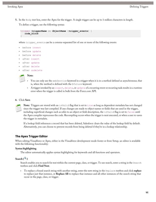 Invoking Apex                                                                                                                 Defining Triggers




      5. In the Body text box, enter the Apex for the trigger. A single trigger can be up to 1 million characters in length.
         To define a trigger, use the following syntax:

             trigger triggerName on ObjectName (trigger_events) {
                code_block
             }

         where trigger_events can be a comma-separated list of one or more of the following events:

         •       before insert
         •       before update
         •       before delete
         •       after insert
         •       after update
         •       after delete
         •       after undelete

                     Note:

                     •   You can only use the webService keyword in a trigger when it is in a method defined as asynchronous; that
                         is, when the method is defined with the @future keyword.
                     •   A trigger invoked by an insert, delete, or update of a recurring event or recurring task results in a runtime
                         error when the trigger is called in bulk from the Force.com API.


      6. Click Save.

                 Note: Triggers are stored with an isValid flag that is set to true as long as dependent metadata has not changed
                 since the trigger was last compiled. If any changes are made to object names or fields that are used in the trigger,
                 including superficial changes such as edits to an object or field description, the isValid flag is set to false until
                 the Apex compiler reprocesses the code. Recompiling occurs when the trigger is next executed, or when a user re-saves
                 the trigger in metadata.
                 If a lookup field references a record that has been deleted, Salesforce clears the value of the lookup field by default.
                 Alternatively, you can choose to prevent records from being deleted if they’re in a lookup relationship.


      The Apex Trigger Editor
      When editing Visualforce or Apex, either in the Visualforce development mode footer or from Setup, an editor is available
      with the following functionality:
      Syntax highlighting
          The editor automatically applies syntax highlighting for keywords and all functions and operators.

      Search ( )
          Search enables you to search for text within the current page, class, or trigger. To use search, enter a string in the Search
          textbox and click Find Next.
             •    To replace a found search string with another string, enter the new string in the Replace textbox and click replace
                  to replace just that instance, or Replace All to replace that instance and all other instances of the search string that
                  occur in the page, class, or trigger.




                                                                                                                                             95
 