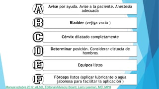 Avise por ayuda. Avise a la paciente. Anestesia
adecuada
Bladder (vejiga vacía )
Cérvix dilatado completamente
Determinar posición. Considerar distocia de
hombros
Equipos listos
Fórceps listos (aplicar lubricante o agua
jabonosa para facilitar la aplicación )
Manual octubre 2017, ALSO, Editorial Advisory Board, Larry Leeman, MD, MPH
 