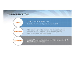 INTRODUCTION 
TOPIC 
UM CORE 
LEARNING 
Title: ODCA CMM v2.0 
Subtitle: Overview and positioning of the CMM 
This session provides insight into the concept and 
sections of the updated Cloud Maturity Model, 
and its purpose and positioning 
Areas of focus and planning, and how to use the CMM 
to guide these activities 
2 
 