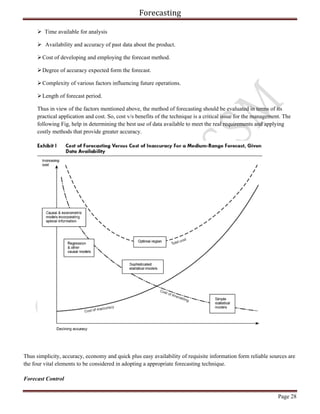 Forecasting
Page 28
 Time available for analysis
 Availability and accuracy of past data about the product.
Cost of developing and employing the forecast method.
Degree of accuracy expected form the forecast.
Complexity of various factors influencing future operations.
Length of forecast period.
Thus in view of the factors mentioned above, the method of forecasting should be evaluated in terms of its
practical application and cost. So, cost v/s benefits of the technique is a critical issue for the management. The
following Fig, help in determining the best use of data available to meet the real requirements and applying
costly methods that provide greater accuracy.
Thus simplicity, accuracy, economy and quick plus easy availability of requisite information form reliable sources are
the four vital elements to be considered in adopting a appropriate forecasting technique.
Forecast Control
 