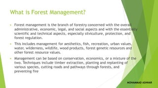 What is Forest Management?
▪ Forest management is the branch of forestry concerned with the overall
administrative, economic, legal, and social aspects and with the essentially
scientific and technical aspects, especially silviculture, protection, and
forest regulation.
▪ This includes management for aesthetics, fish, recreation, urban values,
water, wilderness, wildlife, wood products, forest genetic resources and
other forest resource values.
▪ Management can be based on conservation, economics, or a mixture of the
two. Techniques include timber extraction, planting and replanting of
various species, cutting roads and pathways through forests, and
preventing fire
MOHAMMAD ASHHAR
 
