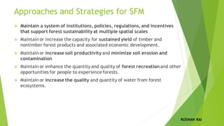 Approaches and Strategies for SFM
❖ Maintain a system of institutions, policies, regulations, and incentives
that support forest sustainability at multiple spatial scales
❖ Maintain or increase the capacity for sustained yield of timber and
nontimber forest products and associated economic development.
❖ Maintain or increase soil productivity and minimize soil erosion and
contamination
❖ Maintain or enhance the quantity and quality of forest recreation and other
opportunities for people to experience forests.
❖ Maintain or increase the quality and quantity of water from forest
ecosystems.
ROSHAN RAI
 