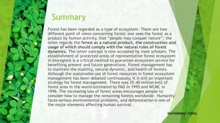 Summary
Forest has been regarded as a type of ecosystem. There are two
different point of views concerning forest: one sees the forest as a
product by human activity, that “people may conquer nature”; the
other regards the forest as a natural product, the construction and
usage of which should comply with the natural rules of forest
dynamics. The latter concept is now accepted by most scholars. The
establishment of protected areas of representative forest ecosystem
in bioregions is a critical method to guarantee ecosystem service for
benefiting present and future generations. Forest management has
to maintain the stability, natural dynamic, and health of forests.
Although the sustainable use of forest resources in forest ecosystem
management has been debated continuously, it is still an important
strategy for forest management. There was 35–40 million km2 of
forest area in the world estimated by FAO in 1995 and WCMC in
1996. The increasing loss of forest areas encourages people to
consider how to manage the remaining forests worldwide. Humanity
faces serious environmental problems, and deforestation is one of
the major elements affecting human survival.
MUHAMMAD IQBAL
 