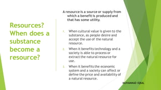 Resources?
When does a
substance
become a
resource?
A resource is a source or supply from
which a benefit is produced and
that has some utility.
1. When cultural value is given to the
substance, as people desire and
accept the use of the natural
resource.
2. When it benefits technology and a
society is able to process or
extract the natural resource for
use.
3. When it benefits the economic
system and a society can affect or
define the price and availability of
a natural resource.
MUHAMMAD IQBAL
 