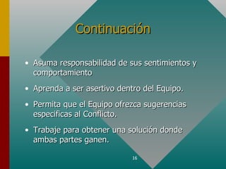 Continuación

• Asuma responsabilidad de sus sentimientos y
  comportamiento
• Aprenda a ser asertivo dentro del Equipo.
• Permita que el Equipo ofrezca sugerencias
  especificas al Conflicto.
• Trabaje para obtener una solución donde
  ambas partes ganen.

                             16
 