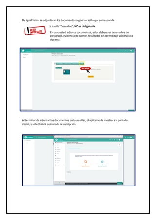 De igual forma se adjuntaran los documentos según la casilla que corresponda.
La casilla “Deseable”, NO es obligatoria.
En caso usted adjunte documentos, estos deben ser de estudios de
postgrado, evidencia de buenos resultados de aprendizaje y/o práctica
docente.
Al terminar de adjuntar los documentos en las casillas, el aplicativo le mostrara la pantalla
inicial, y usted habrá culminado la inscripción.
 