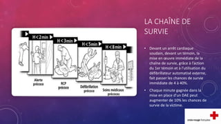 LA CHAÎNE DE
SURVIE
• Devant un arrêt cardiaque
soudain, devant un témoin, la
mise en œuvre immédiate de la
chaîne de survie, grâce à l’action
du 1er témoin et à l’utilisation du
défibrillateur automatisé externe,
fait passer les chances de survie
immédiate de 4 à 40%.
• Chaque minute gagnée dans la
mise en place d’un DAE peut
augmenter de 10% les chances de
survie de la victime.
 