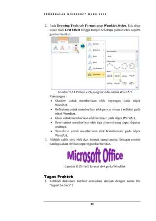 P E N G E N A L A N M I C R O S O F T W O R D 2 0 1 0
92
2. Pada Drawing Tools tab Format grup WordArt Styles, klik drop
down icon Text Effect hingga tampil beberapa pilihan efek seperti
gambar berikut.
Gambar 8.14 Pilihan efek yang tersedia untuk WordArt
Keterangan :
 Shadow untuk memberikan efek bayangan pada objek
WordArt.
 Reflection untuk memberikan efek pencerminan / refleksi pada
objek WordArt.
 Glow untuk memberikan efek bersinar pada objek WordArt.
 Bevel untuk memberikan efek tiga dimensi yang dapat diputar
arahnya.
 Transform untuk memberikan efek transformasi pada objek
WordArt.
3. Pilihlah salah satu efek dan bentuk tampilannya. Sebagai contoh
hasilnya akan terlihat seperti gambar berikut.
Gambar 8.15 Hasil format efek pada WordArt
Tugas Praktek
1. Ketiklah dokumen berikut kemudian simpan dengan nama file
“tugas15a.docx” !
 