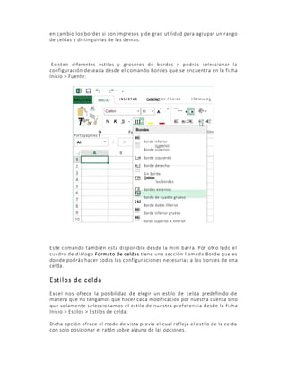 O

en cambio los bordes si son impresos y de gran utilidad para agrupar un rango
de celdas y distinguirlas de las demás.

Existen diferentes estilos y grosores de bordes y podrás seleccionar la
configuración deseada desde el comando Bordes que se encuentra en la ficha
Inicio > Fuente:

ARCHIVO

INSERTAR

INICIO
Calibri

T •¥
>
Portapapeles Í
Al

N

K

DISEÑO D E P A G I N A
11

S Fu

A

F O R MU L A

= =

=: = :=

[[ ] I

t€

I

Bordea

Hi

Borde inferior
Borde superior

|;;H Borde izquierdo
H;;| Borde derecho
Sin borde
FR Iodos
los bordes

F R Bordes externos
Fhl
Borde de cuadro grueso
L±J
Borde doble inferior
Hi
Borde inferior grueso
Hi
Borde superior e inferior

Este comando también está disponible desde la mini barra. Por otro lado el
cuadro de diálogo Formato de celdas tiene una sección llamada Borde que es
donde podrás hacer todas las configuraciones necesarias a los bordes de una
celda.

Estilos de celda
Excel nos ofrece la posibilidad de elegir un estilo de celda predefinido de
manera que no tengamos que hacer cada modificación por nuestra cuenta sino
que solamente seleccionamos el estilo de nuestra preferencia desde la ficha
Inicio > Estilos > Estilos de celda:
Dicha opción ofrece el modo de vista previa el cual refleja el estilo de la celda
con solo posicionar el ratón sobre alguna de las opciones.

 