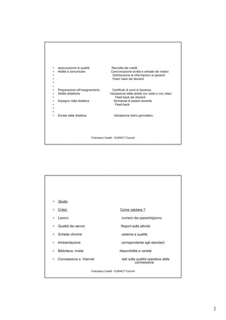 2
Francesco Carelli - EURACT Council
• assicurazione di qualità Raccolta dei crediti
• Abilità a comunicare Comunicazione scritta e verbale dei medici
• Distribuzione di informazioni ai pazienti
• Feed- back dai discenti
•
•
• Preparazione all’insegnamento, Certificati di corsi di docenza
• Abilità didattiche Valutazione delle abilità con visite e con video
• Feed-back dai discenti
• Impegno nella didattica Domanda di essere docente
• Feed-back
•
•
• Durata della didattica Valutazione diario giornaliero
Francesco Carelli - EURACT Council
• Studio
• Criteri Come valutare ?
• Lavoro numero dei pazienti/giorno
• Qualità dei servizi Report sulle attività
• Schede cliniche sistema e qualità
• Ambientazione corrispondente agli standard
• Biblioteca, riviste disponibilità e varietà
• Connessione a Internet dati sulla qualità operativa della
connessione
 