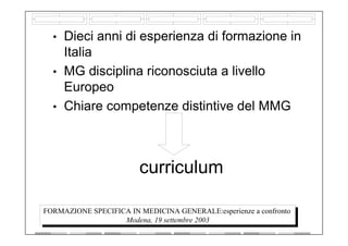 curriculum
• Dieci anni di esperienza di formazione in
Italia
• MG disciplina riconosciuta a livello
Europeo
• Chiare competenze distintive del MMG
FORMAZIONE SPECIFICA IN MEDICINA GENERALE:esperienze a confronto
Modena, 19 settembre 2003
 