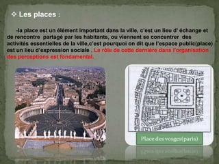-la place est un élément important dans la ville, c’est un lieu d’ échange et
de rencontre partagé par les habitants, ou viennent se concentrer des
activités essentielles de la ville,c’est pourquoi on dit que l’espace public(place)
est un lieu d’expression sociale , Le rôle de cette dernière dans l'organisation
des perceptions est fondamental.
 Les places :
 