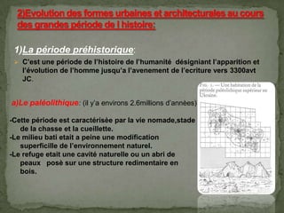 1)La période préhistorique:
 C’est une période de l’histoire de l’humanité désigniant l’apparition et
l’évolution de l’homme jusqu’a l’avenement de l’ecriture vers 3300avt
JC.
a)Le paléolithique: (il y’a environs 2.6millions d’annèes)
-Cette période est caractérisèe par la vie nomade,stade
de la chasse et la cueillette.
-Le milieu bati etait a peine une modification
superficille de l’environnement naturel.
-Le refuge etait une cavité naturelle ou un abri de
peaux posè sur une structure redimentaire en
bois.
 