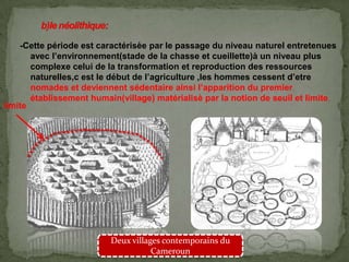 -Cette période est caractérisèe par le passage du niveau naturel entretenues
avec l’environnement(stade de la chasse et cueillette)à un niveau plus
complexe celui de la transformation et reproduction des ressources
naturelles,c est le début de l’agriculture ,les hommes cessent d’etre
nomades et deviennent sédentaire ainsi l’apparition du premier
établissement humain(village) matérialisè par la notion de seuil et limite.
Deux villages contemporains du
Cameroun
limite
 