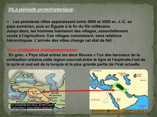 Les premieres villes apparaissent entre 4000 et 3500 av. J.-C. en
pays sumérien, puis en Égypte à la fin du IVe millénaire.
Jusqu’alors, les hommes habitaient des villages, essentiellement
voués à l’agriculture. Ces villages coexistaient, sans relations
hiérarchiques. L’arrivée des villes change cet état de fait .
La civilisation mésopotamienne:
En grec: « Pays situé entres les deux fleuves » l’un des berceaux de la
civilisation urbaine,cette région couvrait,entre le tigre et l’euphrate,l’est de
la syrie et sud est de la turquie et la plus grande partie de l’Irak actuelle.
 